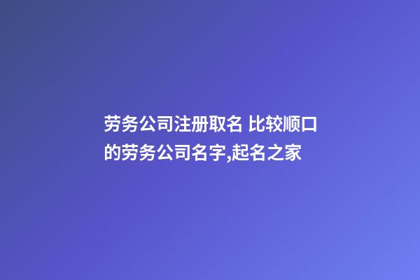 劳务公司注册取名 比较顺口的劳务公司名字,起名之家